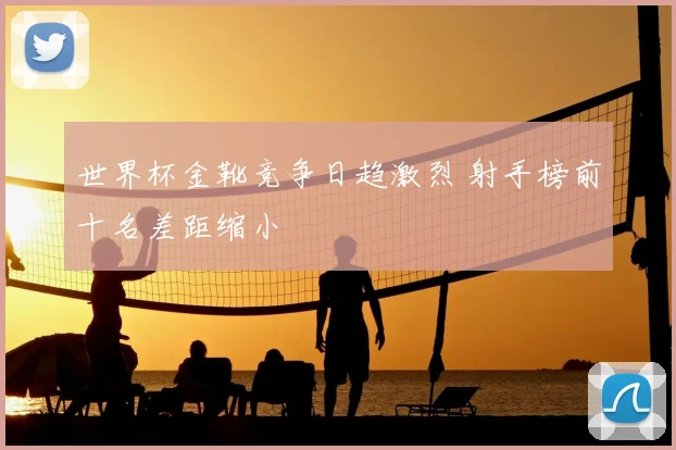 世界杯金靴竞争日趋激烈 射手榜前十名差距缩小