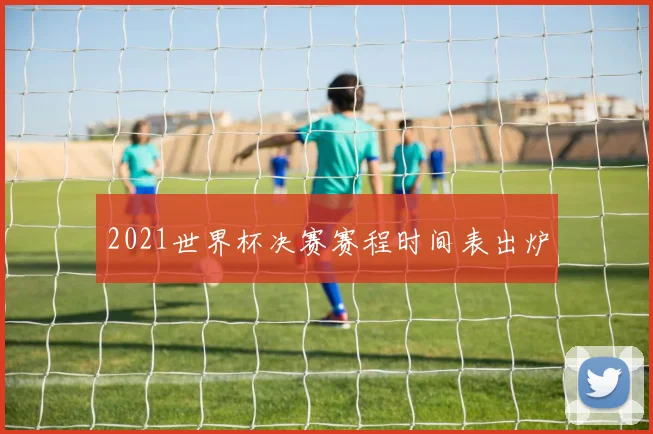2021世界杯决赛赛程时间表出炉