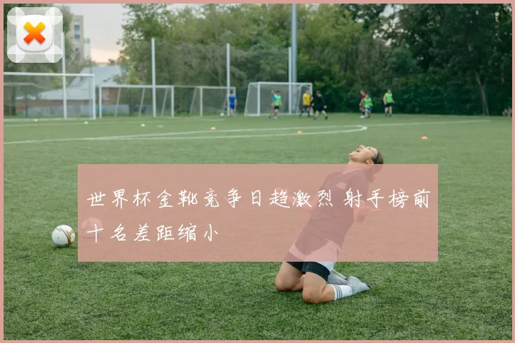 世界杯金靴竞争日趋激烈 射手榜前十名差距缩小